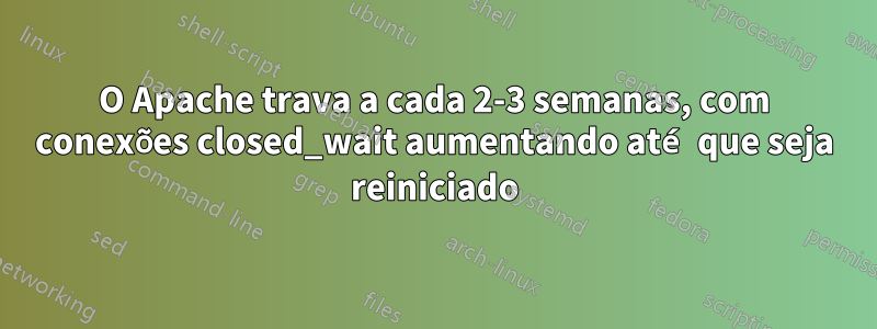 O Apache trava a cada 2-3 semanas, com conexões closed_wait aumentando até que seja reiniciado