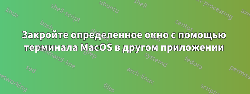 Закройте определенное окно с помощью терминала MacOS в другом приложении