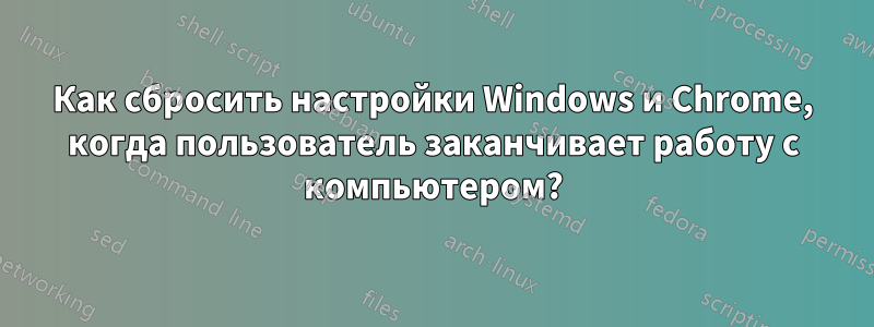 Как сбросить настройки Windows и Chrome, когда пользователь заканчивает работу с компьютером?