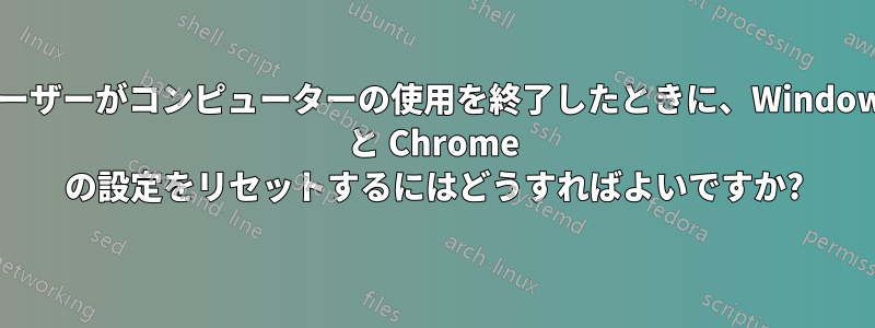 ユーザーがコンピューターの使用を終了したときに、Windows と Chrome の設定をリセットするにはどうすればよいですか?