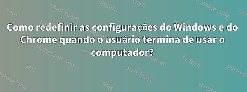 Como redefinir as configurações do Windows e do Chrome quando o usuário termina de usar o computador?