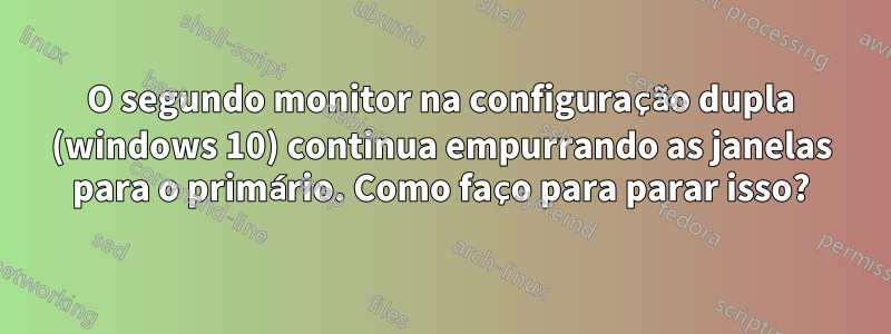 O segundo monitor na configuração dupla (windows 10) continua empurrando as janelas para o primário. Como faço para parar isso?