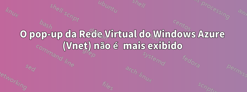 O pop-up da Rede Virtual do Windows Azure (Vnet) não é mais exibido