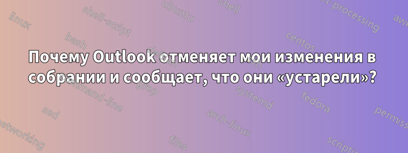 Почему Outlook отменяет мои изменения в собрании и сообщает, что они «устарели»?