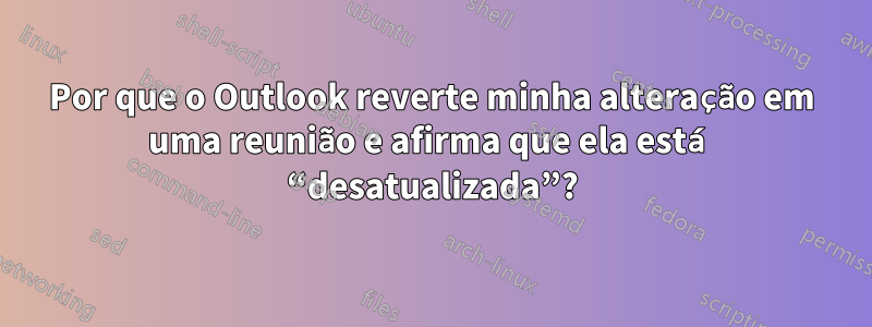 Por que o Outlook reverte minha alteração em uma reunião e afirma que ela está “desatualizada”?