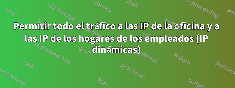 Permitir todo el tráfico a las IP de la oficina y a las IP de los hogares de los empleados (IP dinámicas)