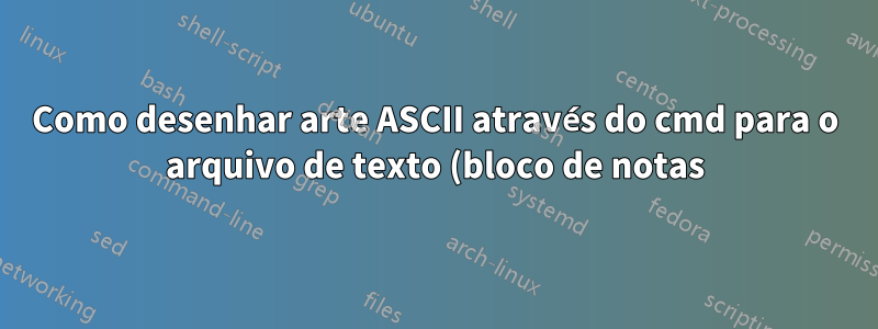 Como desenhar arte ASCII através do cmd para o arquivo de texto (bloco de notas)?