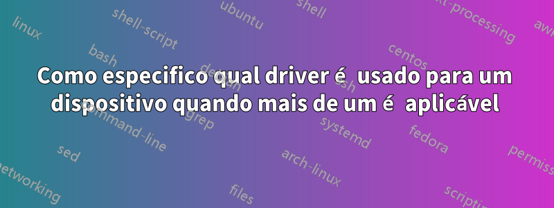 Como especifico qual driver é usado para um dispositivo quando mais de um é aplicável