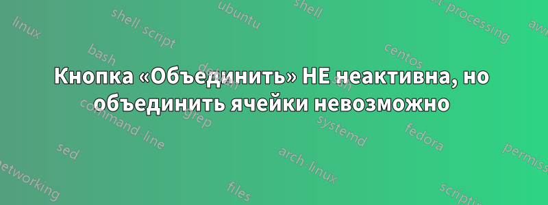 Кнопка «Объединить» НЕ неактивна, но объединить ячейки невозможно