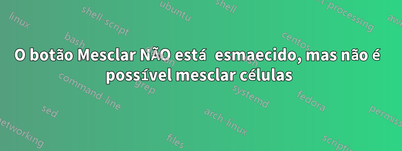 O botão Mesclar NÃO está esmaecido, mas não é possível mesclar células