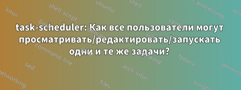 task-scheduler: Как все пользователи могут просматривать/редактировать/запускать одни и те же задачи?