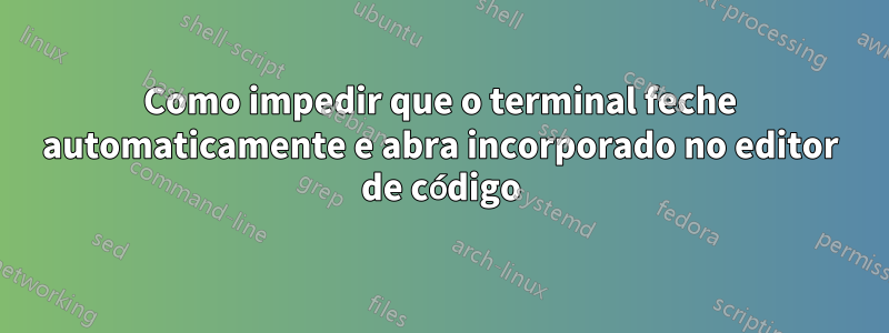 Como impedir que o terminal feche automaticamente e abra incorporado no editor de código