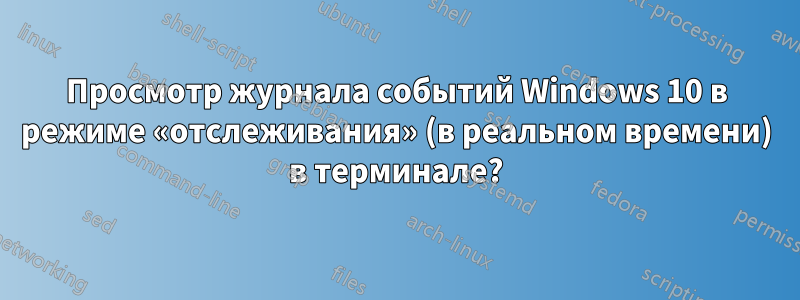 Просмотр журнала событий Windows 10 в режиме «отслеживания» (в реальном времени) в терминале?