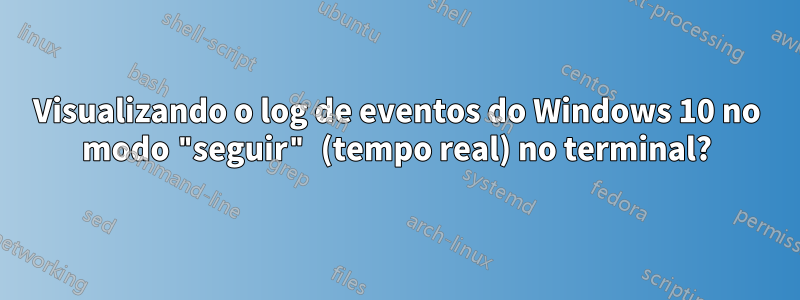 Visualizando o log de eventos do Windows 10 no modo "seguir" (tempo real) no terminal?