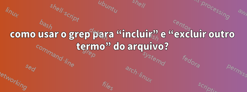 como usar o grep para “incluir” e “excluir outro termo” do arquivo?