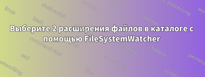 Выберите 2 расширения файлов в каталоге с помощью FileSystemWatcher