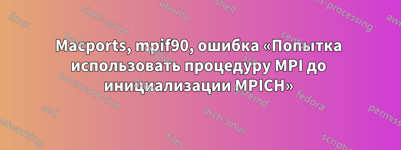 Macports, mpif90, ошибка «Попытка использовать процедуру MPI до инициализации MPICH»