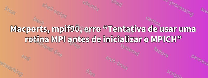 Macports, mpif90, erro “Tentativa de usar uma rotina MPI antes de inicializar o MPICH”