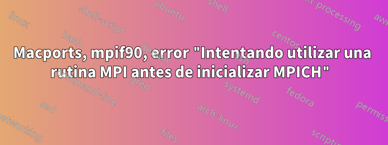 Macports, mpif90, error "Intentando utilizar una rutina MPI antes de inicializar MPICH"