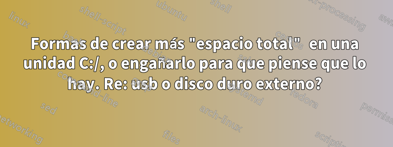 Formas de crear más "espacio total" en una unidad C:/, o engañarlo para que piense que lo hay. Re: usb o disco duro externo?