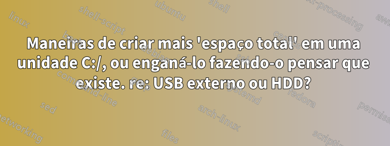 Maneiras de criar mais 'espaço total' em uma unidade C:/, ou enganá-lo fazendo-o pensar que existe. re: USB externo ou HDD?