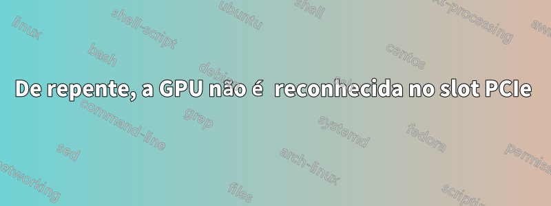 De repente, a GPU não é reconhecida no slot PCIe