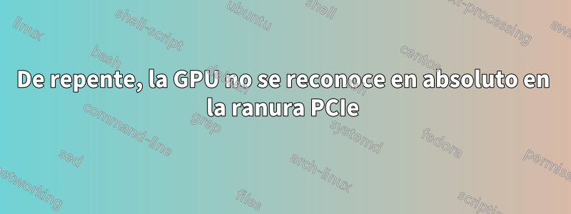 De repente, la GPU no se reconoce en absoluto en la ranura PCIe