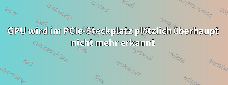 GPU wird im PCIe-Steckplatz plötzlich überhaupt nicht mehr erkannt