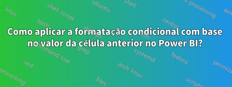 Como aplicar a formatação condicional com base no valor da célula anterior no Power BI?