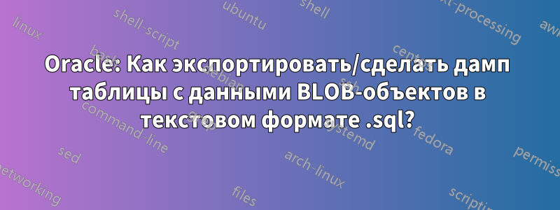 Oracle: Как экспортировать/сделать дамп таблицы с данными BLOB-объектов в текстовом формате .sql?