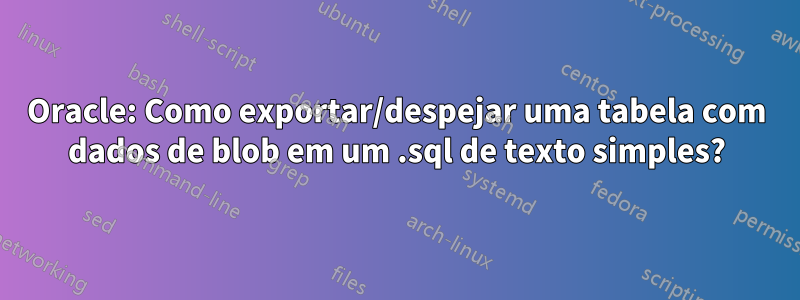 Oracle: Como exportar/despejar uma tabela com dados de blob em um .sql de texto simples?