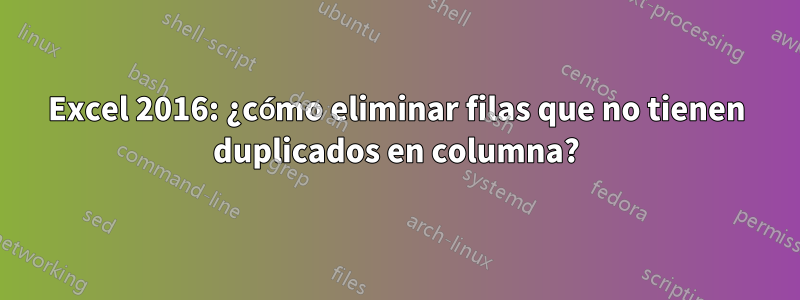 Excel 2016: ¿cómo eliminar filas que no tienen duplicados en columna?