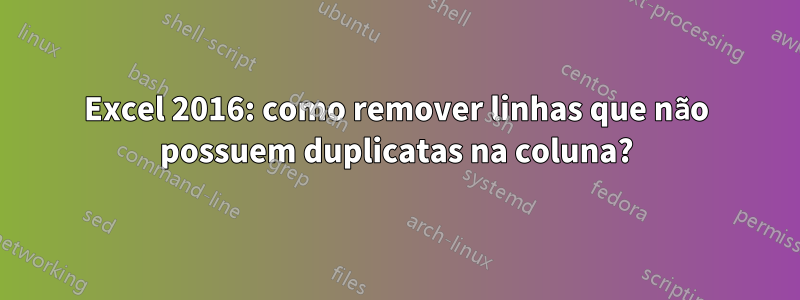 Excel 2016: como remover linhas que não possuem duplicatas na coluna?