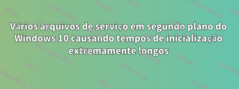 Vários arquivos de serviço em segundo plano do Windows 10 causando tempos de inicialização extremamente longos