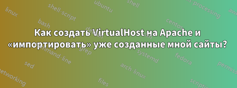 Как создать VirtualHost на Apache и «импортировать» уже созданные мной сайты?