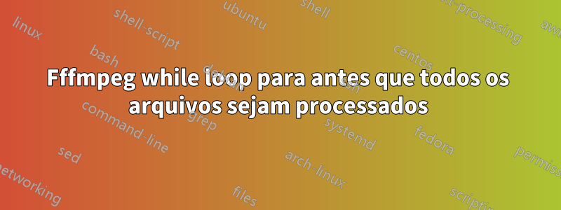 Fffmpeg while loop para antes que todos os arquivos sejam processados