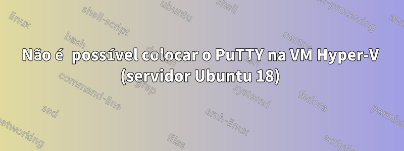 Não é possível colocar o PuTTY na VM Hyper-V (servidor Ubuntu 18)