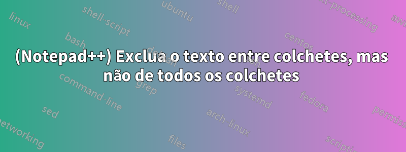 (Notepad++) Exclua o texto entre colchetes, mas não de todos os colchetes