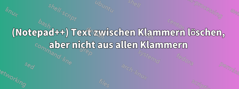 (Notepad++) Text zwischen Klammern löschen, aber nicht aus allen Klammern