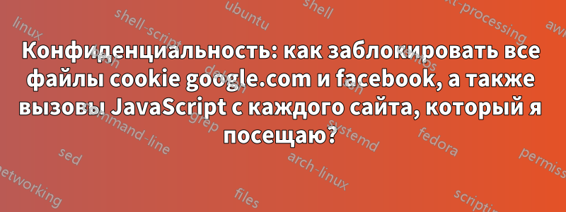 Конфиденциальность: как заблокировать все файлы cookie google.com и facebook, а также вызовы JavaScript с каждого сайта, который я посещаю?