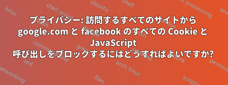 プライバシー: 訪問するすべてのサイトから google.com と facebook のすべての Cookie と JavaScript 呼び出しをブロックするにはどうすればよいですか?