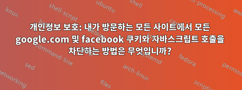 개인정보 보호: 내가 방문하는 모든 사이트에서 모든 google.com 및 facebook 쿠키와 자바스크립트 호출을 차단하는 방법은 무엇입니까?