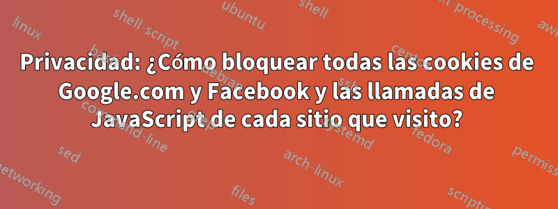 Privacidad: ¿Cómo bloquear todas las cookies de Google.com y Facebook y las llamadas de JavaScript de cada sitio que visito?