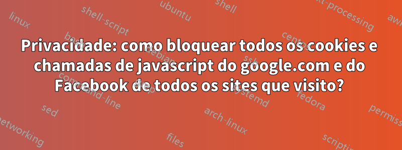 Privacidade: como bloquear todos os cookies e chamadas de javascript do google.com e do Facebook de todos os sites que visito?