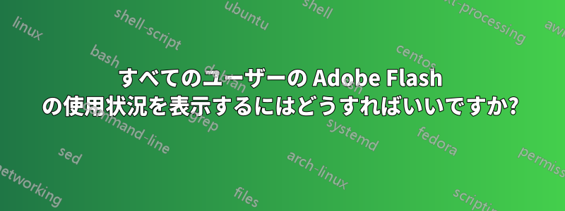 すべてのユーザーの Adob​​e Flash の使用状況を表示するにはどうすればいいですか?