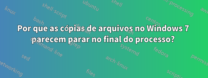 Por que as cópias de arquivos no Windows 7 parecem parar no final do processo?