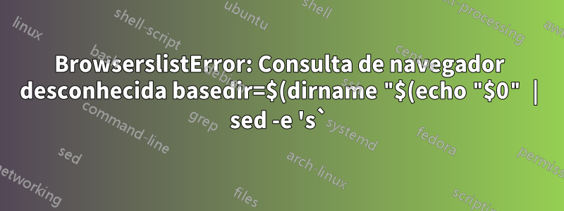 BrowserslistError: Consulta de navegador desconhecida basedir=$(dirname "$(echo "$0" | sed -e 's`