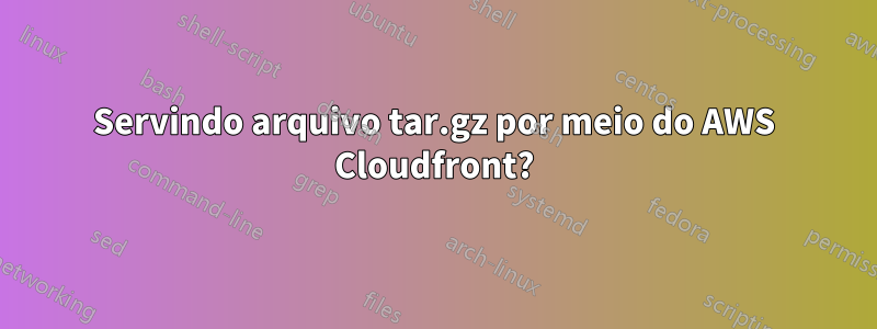 Servindo arquivo tar.gz por meio do AWS Cloudfront?