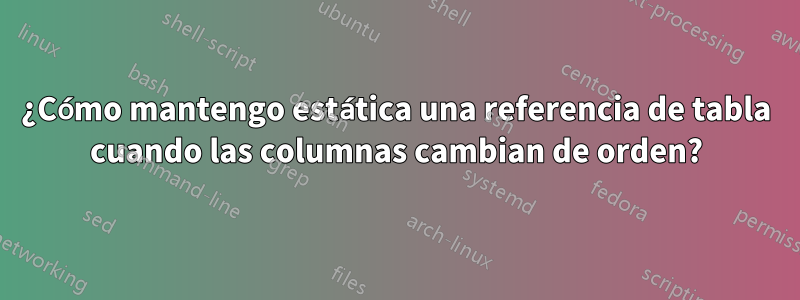 ¿Cómo mantengo estática una referencia de tabla cuando las columnas cambian de orden?