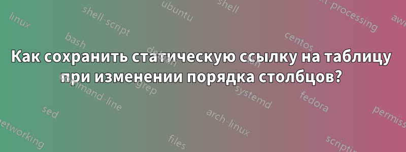 Как сохранить статическую ссылку на таблицу при изменении порядка столбцов?